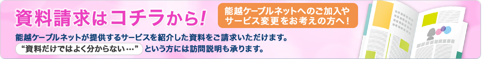 能越ケーブルネットへのご加入やサービス変更をお考えの方へ！資料請求はコチラから！能越ケーブルネットが提供するサービスを紹介した資料をご請求いただけます。“資料だけではよく分からない・・・”  という方には訪問説明も承ります。