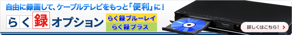 自由に録画して、ケーブルテレビをもっと「便利」に！らく録オプション らく録ブルーレイ・らく録プラス　詳しくはこちら！