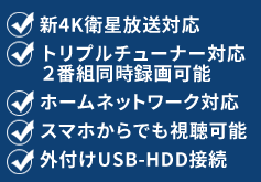 新4K衛星放送対応・トリプルチューナー対応 2番組同時録画可能・ホームネットワーク対応・スマホからでも視聴可能・外付けUSB-HDD接続