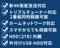 新4K衛星放送対応・トリプルチューナー対応 2番組同時録画可能・ホームネットワーク対応・スマホからでも視聴可能・HDD（2TB）内臓・外付けUSB-HDD対応
