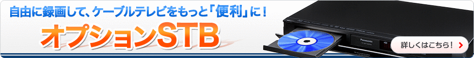 自由に録画して、ケーブルテレビをもっと「便利」に！オプションSTB　詳しくはこちら！