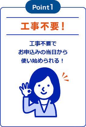 Point1「工事不要！」工事不要でお申込みの当日から使い始められる！