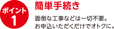 ポイント1　簡単手続き　面倒な工事などは一切不要。お申込いただくだけでおトクに。