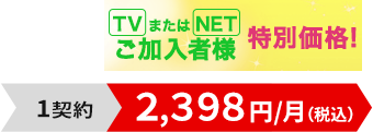 TVまたはNETご加入者様特別価格！1契約2,398円/月（税込）