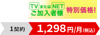 TVまたはNETご加入者様特別価格！1契約1,298円/月（税込）