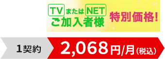 TVまたはNETご加入者様特別価格！1契約2,068円/月（税込）