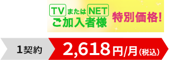 TVまたはNETご加入者様特別価格！1契約2,618円/月（税込）