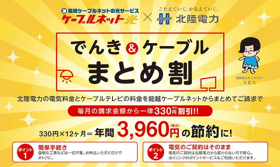 でんき＆ケーブルまとめ割
北陸電力の電気料金とケーブルテレビの料金を能越ケーブルネットからまとめてご請求で毎月の請求金額から一律330円（税込）割引！！330円×12カ月＝年間3,960円（税込）の節約に！