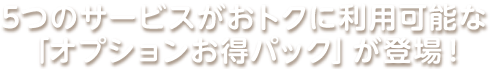 5つのサービスがおトクに利用可能な「オプションお得パック」が登場！