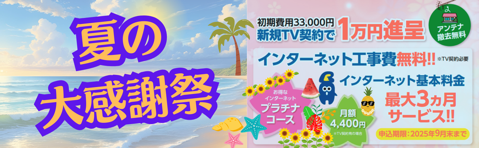 夏の大感謝祭　2025年9月末まで　新規TV契約（初期費用33,000円）で1万円進呈　インターネット工事費無料（TV契約必要）　インターネット基本料金最大3カ月サービス